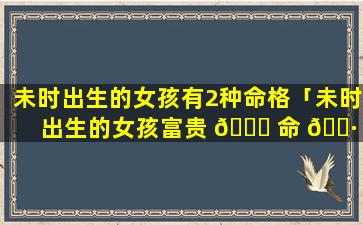 未时出生的女孩有2种命格「未时出生的女孩富贵 🐝 命 🌷 12生肖哪个时辰好」